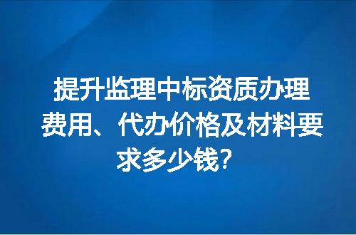 提升监理中标资质办理费用、代办价格及材料要求多少钱？