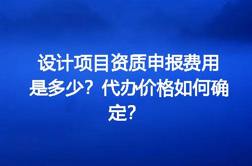 设计项目资质申报费用是多少？代办价格如何确定？