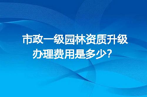 市政一级园林资质升级办理费用是多少？