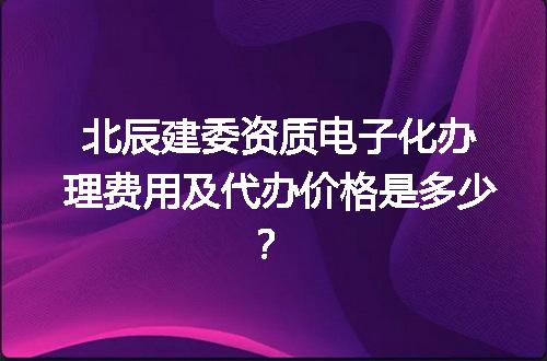 北辰建委资质电子化办理费用及代办价格是多少？