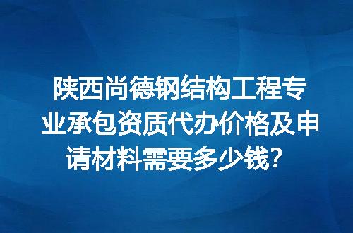 陕西尚德钢结构工程专业承包资质代办价格及申请材料需要多少钱？