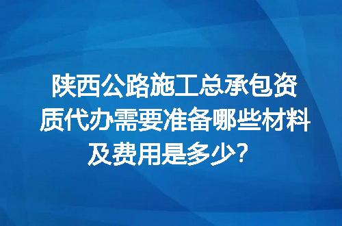 陕西公路施工总承包资质代办需要准备哪些材料及费用是多少？