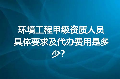 环境工程甲级资质人员具体要求及代办费用是多少？