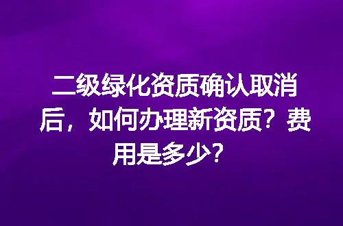 二级绿化资质确认取消后，如何办理新资质？费用是多少？