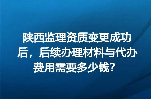 陕西监理资质变更成功后，后续办理材料与代办费用需要多少钱？