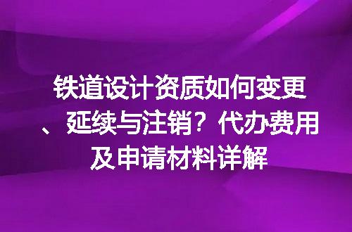 铁道设计资质如何变更、延续与注销？代办费用及申请材料详解