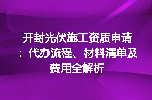 开封光伏施工资质申请：代办流程、材料清单及费用全解析