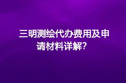 三明测绘代办费用及申请材料详解？