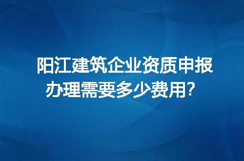 阳江建筑企业资质申报办理需要多少费用？