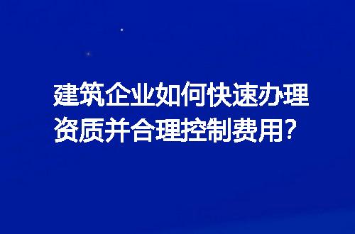 建筑企业如何快速办理资质并合理控制费用？