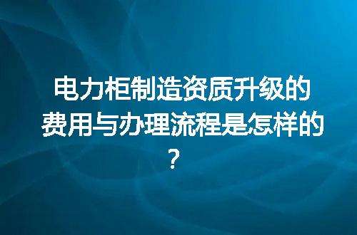 电力柜制造资质升级的费用与办理流程是怎样的？