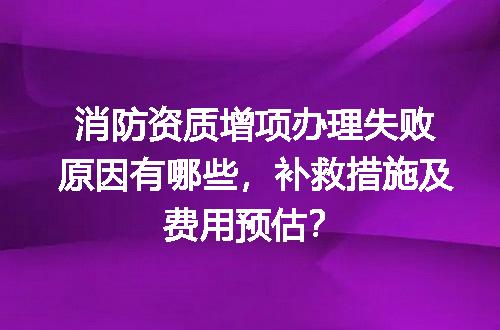 消防资质增项办理失败原因有哪些，补救措施及费用预估？