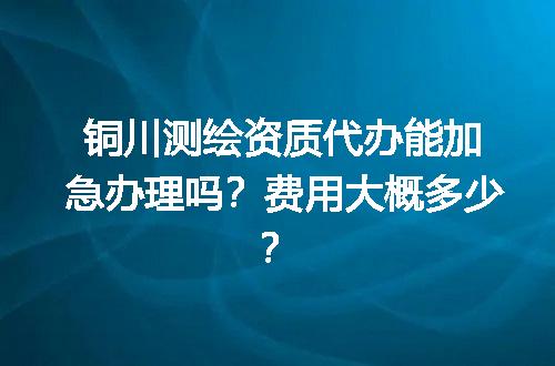 铜川测绘资质代办能加急办理吗？费用大概多少？