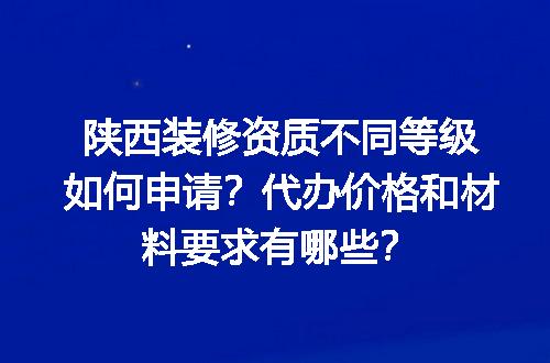 陕西装修资质不同等级如何申请？代办价格和材料要求有哪些？