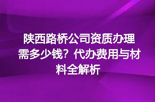 陕西路桥公司资质办理需多少钱？代办费用与材料全解析