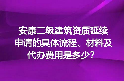 安康二级建筑资质延续申请的具体流程、材料及代办费用是多少？