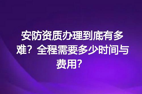 安防资质办理到底有多难？全程需要多少时间与费用？