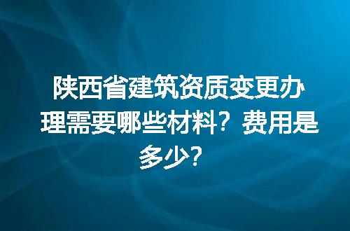 陕西省建筑资质变更办理需要哪些材料？费用是多少？