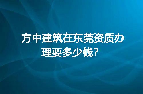 方中建筑在东莞资质办理要多少钱？