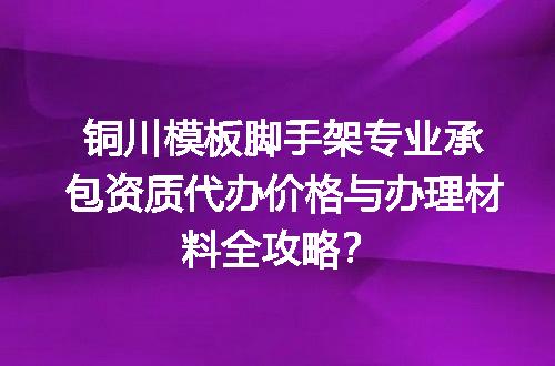 铜川模板脚手架专业承包资质代办价格与办理材料全攻略？