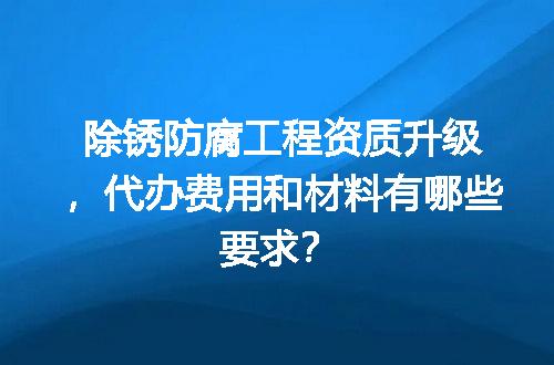 除锈防腐工程资质升级，代办费用和材料有哪些要求？