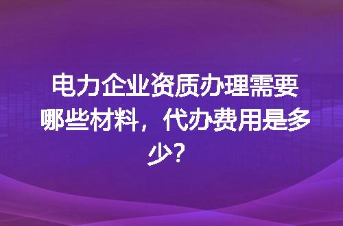 电力企业资质办理需要哪些材料，代办费用是多少？