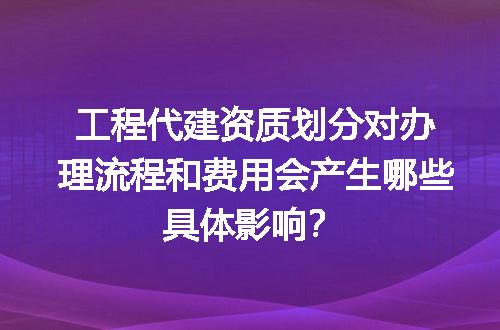 工程代建资质划分对办理流程和费用会产生哪些具体影响？