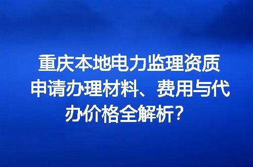 重庆本地电力监理资质申请办理材料、费用与代办价格全解析？