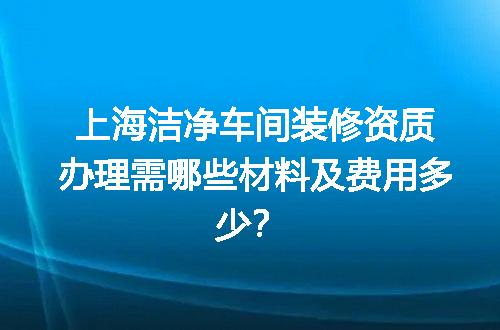 上海洁净车间装修资质办理需哪些材料及费用多少？