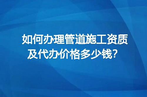 如何办理管道施工资质及代办价格多少钱？