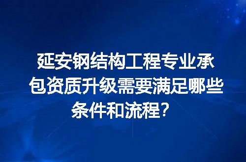 延安钢结构工程专业承包资质升级需要满足哪些条件和流程？