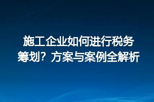 施工企业如何进行税务筹划？方案与案例全解析