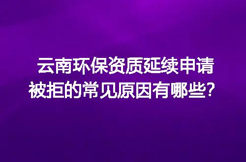 云南环保资质延续申请被拒的常见原因有哪些？