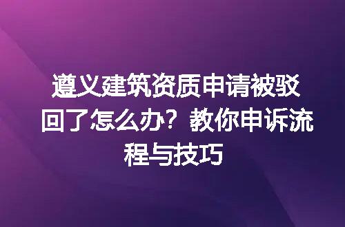 遵义建筑资质申请被驳回了怎么办？教你申诉流程与技巧