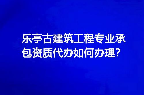 乐亭古建筑工程专业承包资质代办如何办理？