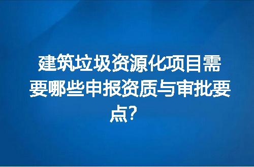 建筑垃圾资源化项目需要哪些申报资质与审批要点？