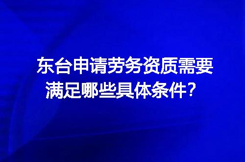 东台申请劳务资质需要满足哪些具体条件？