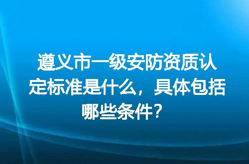 遵义市一级安防资质认定标准是什么，具体包括哪些条件？
