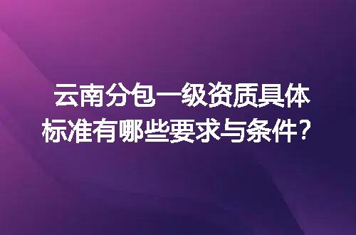 云南分包一级资质具体标准有哪些要求与条件？