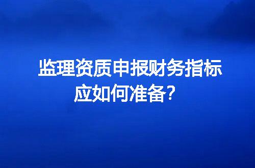 监理资质申报财务指标应如何准备？