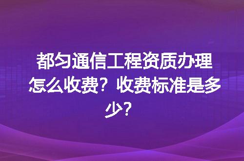 都匀通信工程资质办理怎么收费？收费标准是多少？