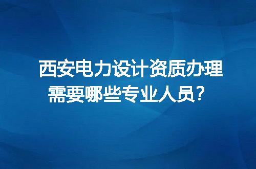 西安电力设计资质办理需要哪些专业人员？
