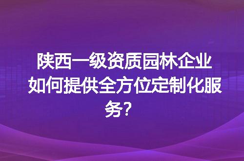 陕西一级资质园林企业如何提供全方位定制化服务？