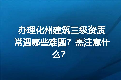 办理化州建筑三级资质常遇哪些难题？需注意什么？