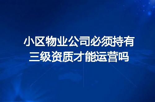 小区物业公司必须持有三级资质才能运营吗