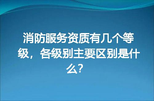 消防服务资质有几个等级，各级别主要区别是什么？
