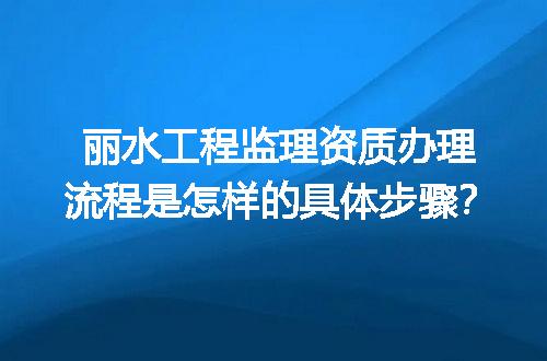 丽水工程监理资质办理流程是怎样的具体步骤？