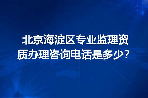 北京海淀区专业监理资质办理咨询电话是多少？