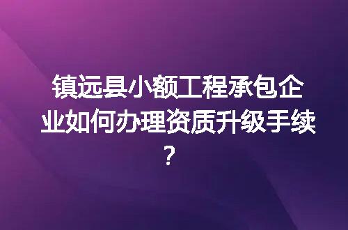 镇远县小额工程承包企业如何办理资质升级手续？