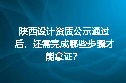 陕西设计资质公示通过后，还需完成哪些步骤才能拿证？
